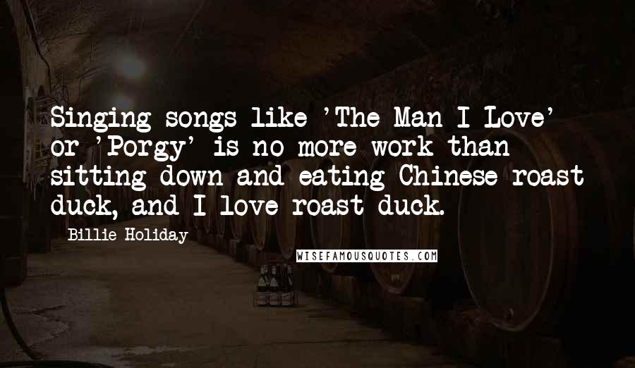 Billie Holiday Quotes: Singing songs like 'The Man I Love' or 'Porgy' is no more work than sitting down and eating Chinese roast duck, and I love roast duck.