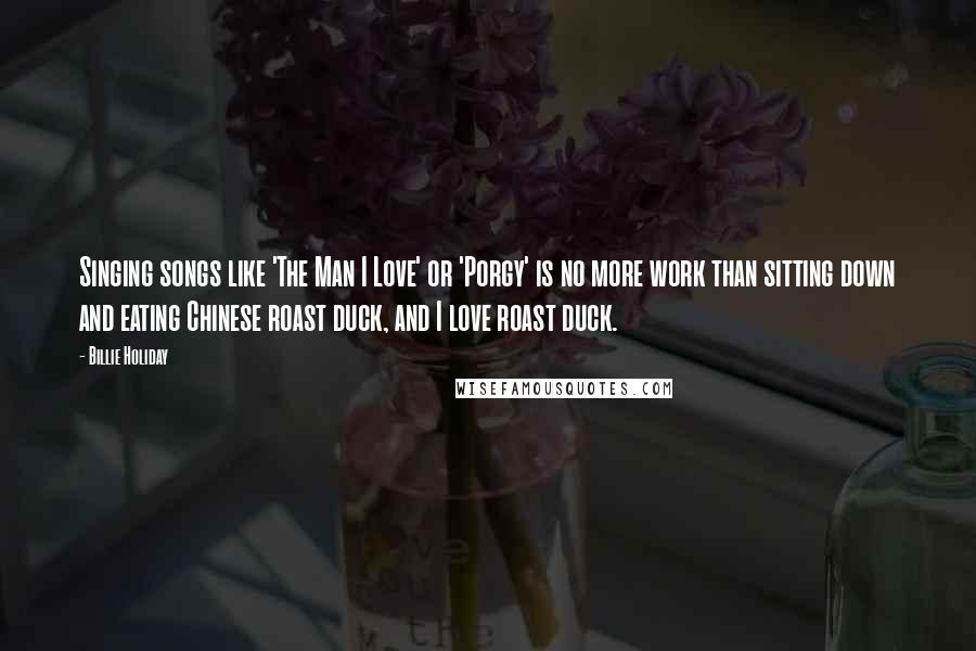 Billie Holiday Quotes: Singing songs like 'The Man I Love' or 'Porgy' is no more work than sitting down and eating Chinese roast duck, and I love roast duck.