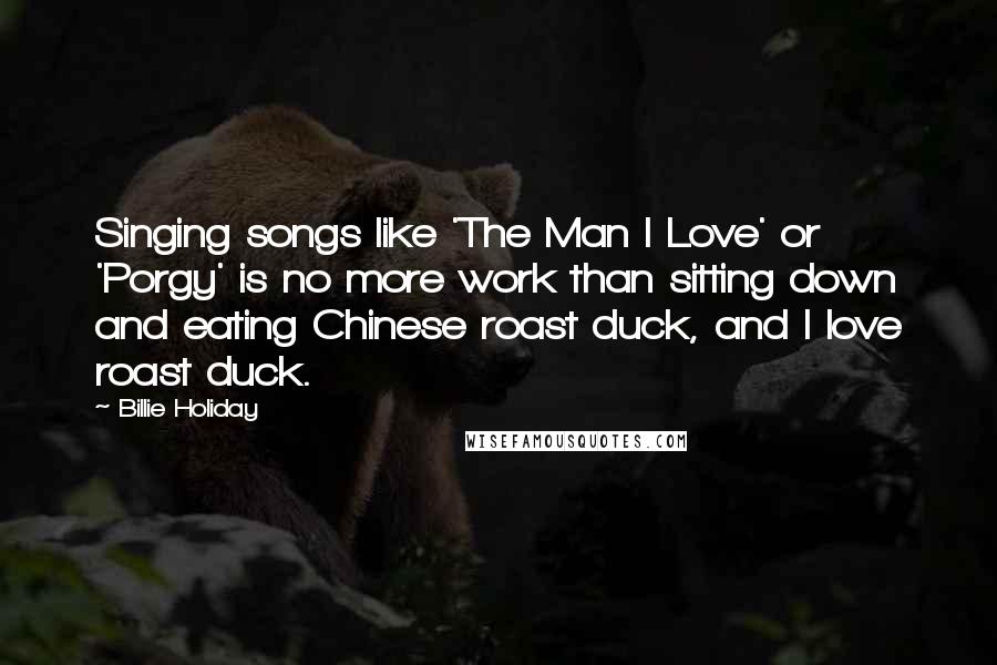 Billie Holiday Quotes: Singing songs like 'The Man I Love' or 'Porgy' is no more work than sitting down and eating Chinese roast duck, and I love roast duck.