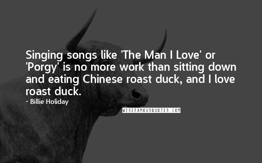 Billie Holiday Quotes: Singing songs like 'The Man I Love' or 'Porgy' is no more work than sitting down and eating Chinese roast duck, and I love roast duck.