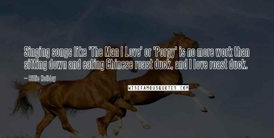 Billie Holiday Quotes: Singing songs like 'The Man I Love' or 'Porgy' is no more work than sitting down and eating Chinese roast duck, and I love roast duck.