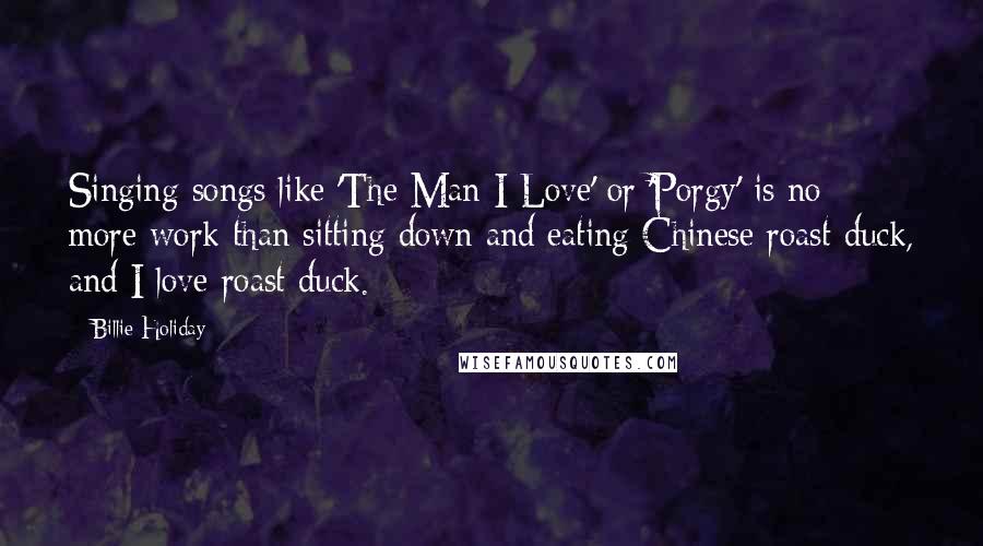 Billie Holiday Quotes: Singing songs like 'The Man I Love' or 'Porgy' is no more work than sitting down and eating Chinese roast duck, and I love roast duck.