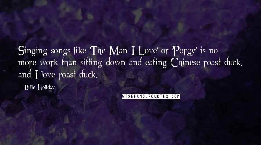 Billie Holiday Quotes: Singing songs like 'The Man I Love' or 'Porgy' is no more work than sitting down and eating Chinese roast duck, and I love roast duck.