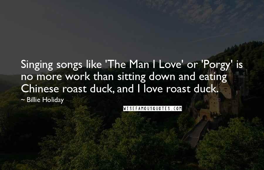 Billie Holiday Quotes: Singing songs like 'The Man I Love' or 'Porgy' is no more work than sitting down and eating Chinese roast duck, and I love roast duck.