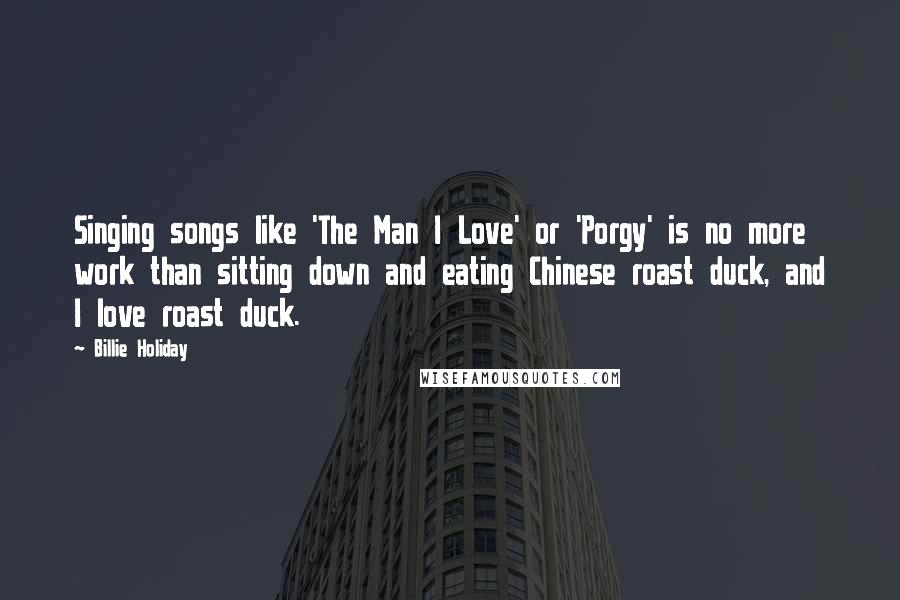 Billie Holiday Quotes: Singing songs like 'The Man I Love' or 'Porgy' is no more work than sitting down and eating Chinese roast duck, and I love roast duck.