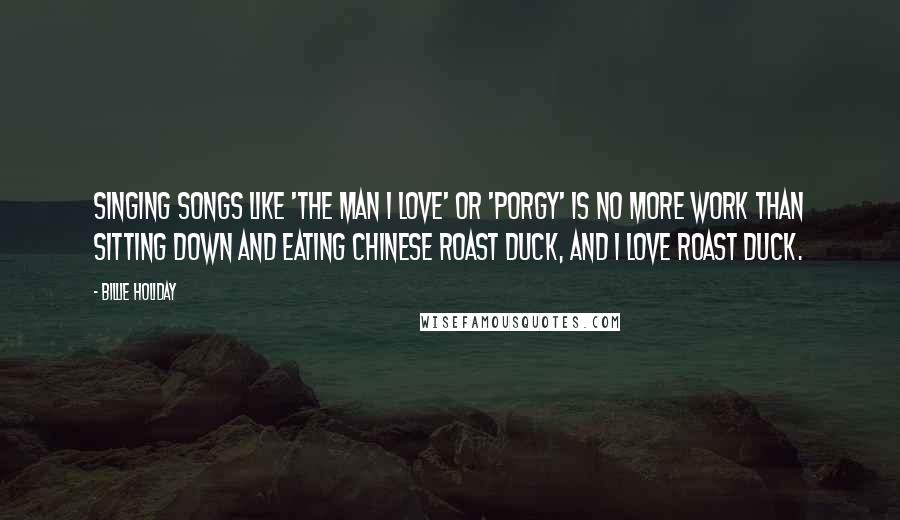 Billie Holiday Quotes: Singing songs like 'The Man I Love' or 'Porgy' is no more work than sitting down and eating Chinese roast duck, and I love roast duck.