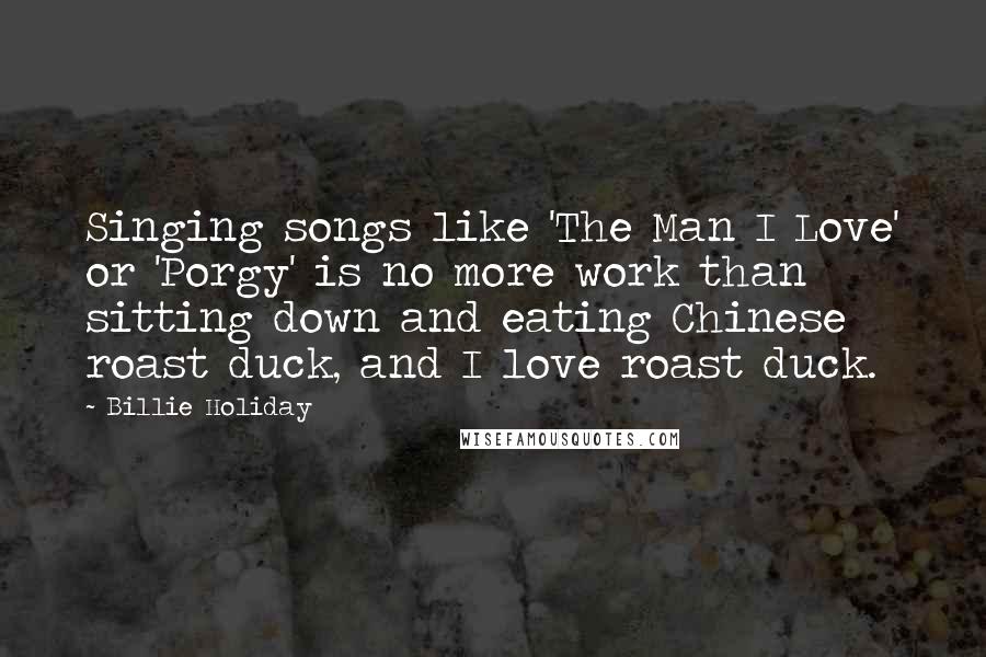 Billie Holiday Quotes: Singing songs like 'The Man I Love' or 'Porgy' is no more work than sitting down and eating Chinese roast duck, and I love roast duck.