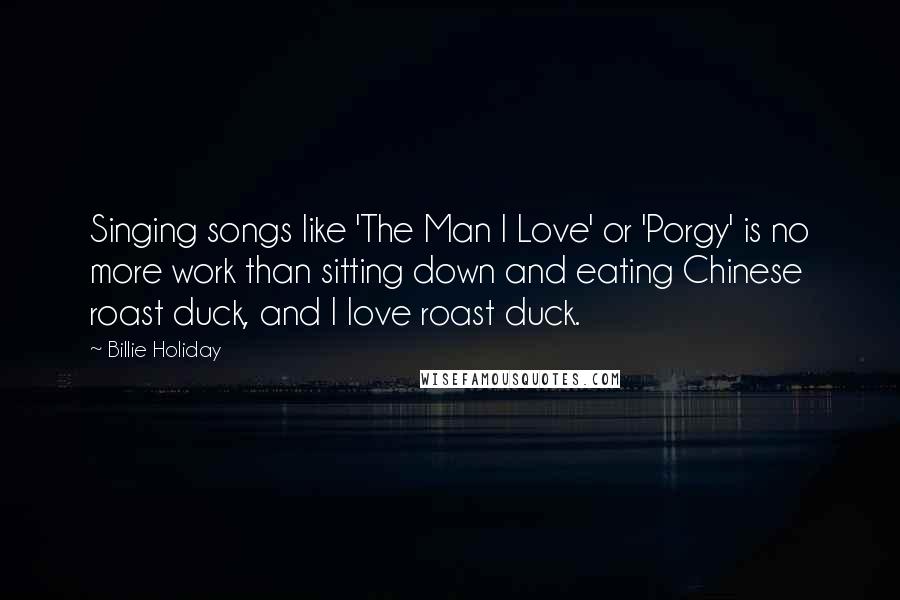 Billie Holiday Quotes: Singing songs like 'The Man I Love' or 'Porgy' is no more work than sitting down and eating Chinese roast duck, and I love roast duck.