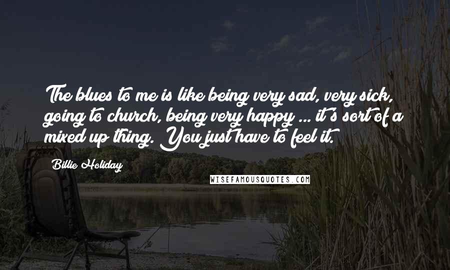 Billie Holiday Quotes: The blues to me is like being very sad, very sick, going to church, being very happy ... it's sort of a mixed up thing. You just have to feel it.