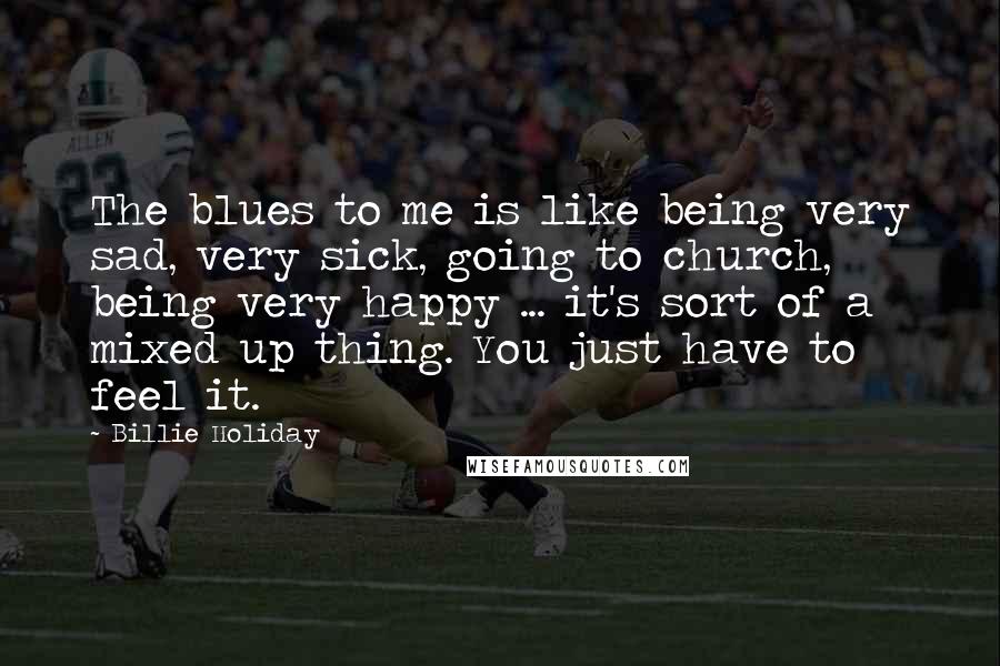 Billie Holiday Quotes: The blues to me is like being very sad, very sick, going to church, being very happy ... it's sort of a mixed up thing. You just have to feel it.