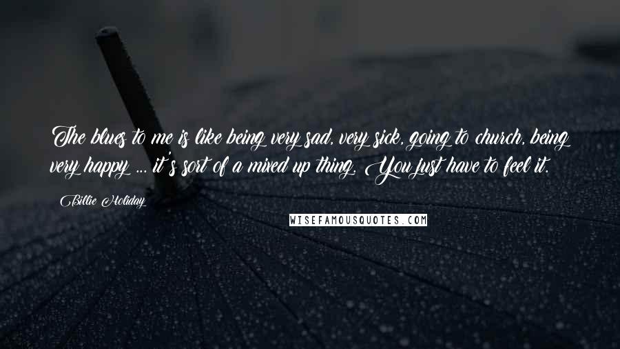 Billie Holiday Quotes: The blues to me is like being very sad, very sick, going to church, being very happy ... it's sort of a mixed up thing. You just have to feel it.
