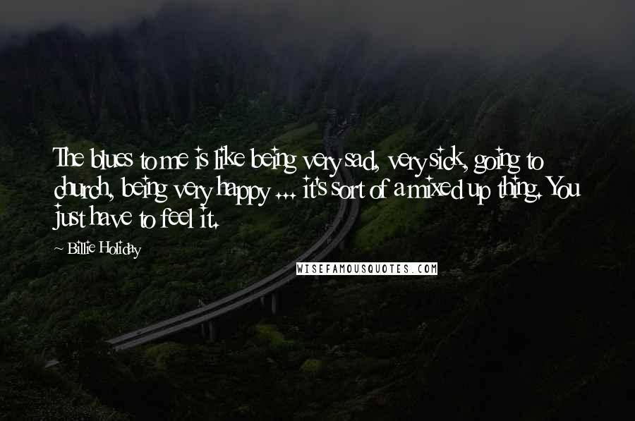 Billie Holiday Quotes: The blues to me is like being very sad, very sick, going to church, being very happy ... it's sort of a mixed up thing. You just have to feel it.