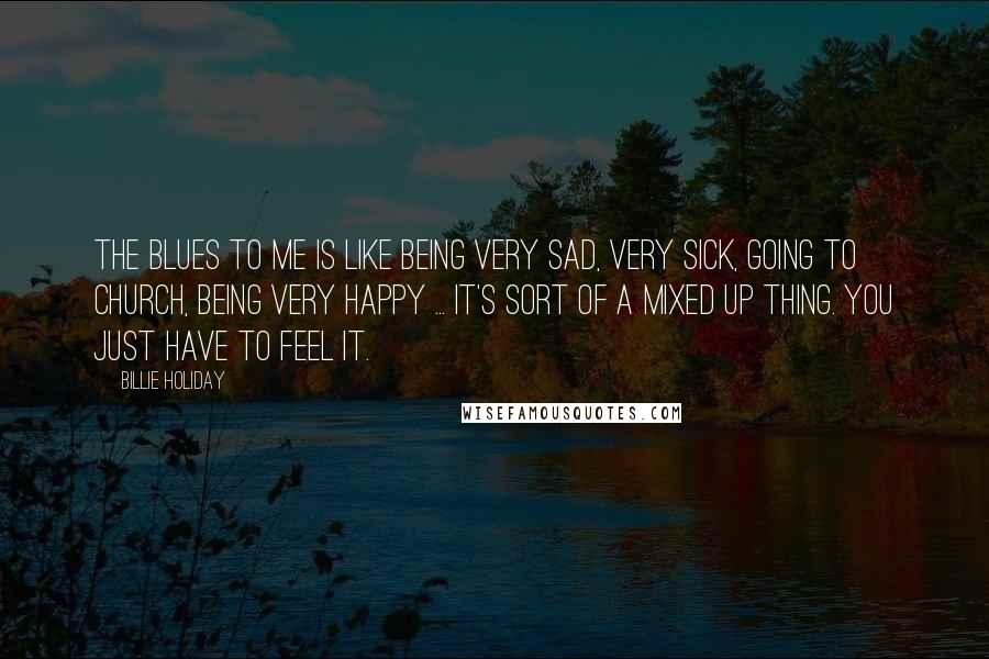 Billie Holiday Quotes: The blues to me is like being very sad, very sick, going to church, being very happy ... it's sort of a mixed up thing. You just have to feel it.