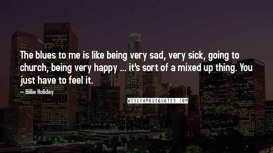 Billie Holiday Quotes: The blues to me is like being very sad, very sick, going to church, being very happy ... it's sort of a mixed up thing. You just have to feel it.