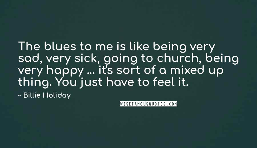 Billie Holiday Quotes: The blues to me is like being very sad, very sick, going to church, being very happy ... it's sort of a mixed up thing. You just have to feel it.