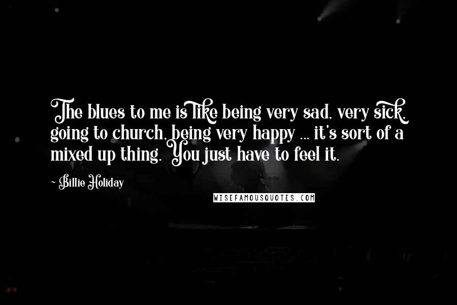 Billie Holiday Quotes: The blues to me is like being very sad, very sick, going to church, being very happy ... it's sort of a mixed up thing. You just have to feel it.