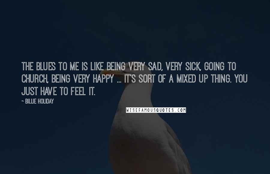 Billie Holiday Quotes: The blues to me is like being very sad, very sick, going to church, being very happy ... it's sort of a mixed up thing. You just have to feel it.