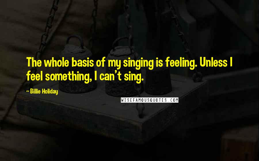 Billie Holiday Quotes: The whole basis of my singing is feeling. Unless I feel something, I can't sing.