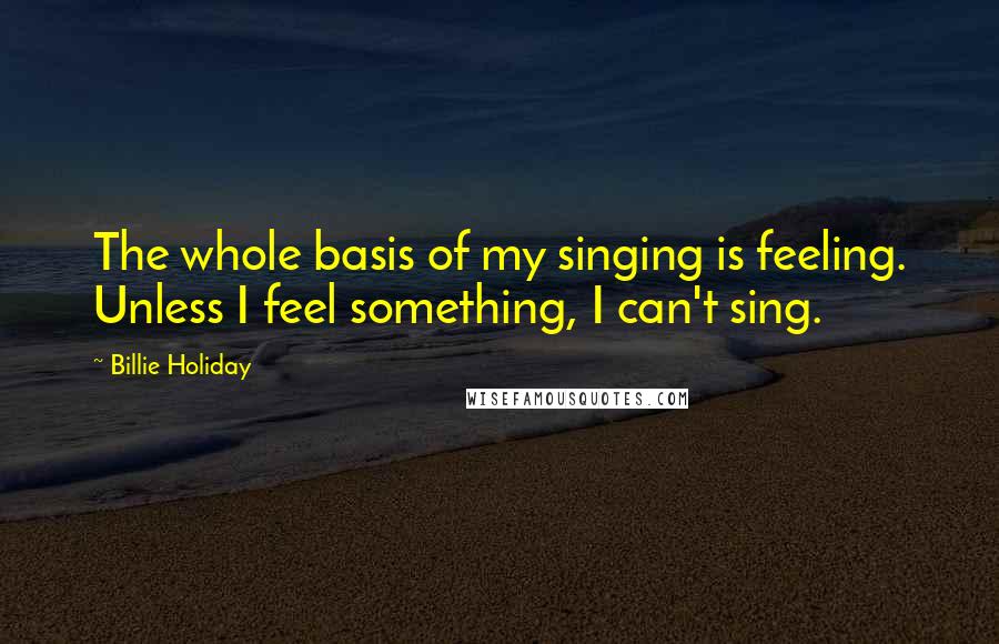 Billie Holiday Quotes: The whole basis of my singing is feeling. Unless I feel something, I can't sing.