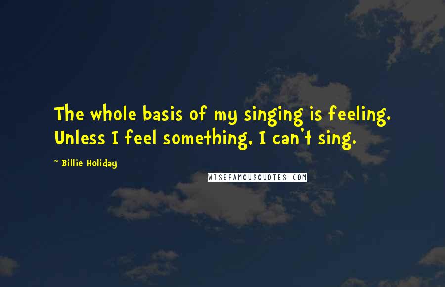 Billie Holiday Quotes: The whole basis of my singing is feeling. Unless I feel something, I can't sing.