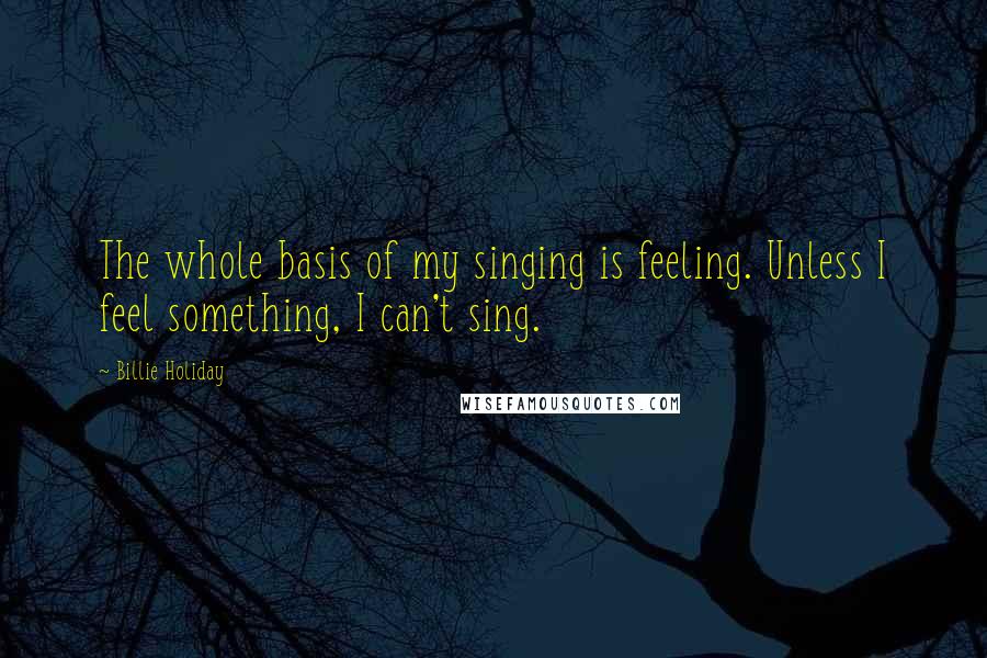 Billie Holiday Quotes: The whole basis of my singing is feeling. Unless I feel something, I can't sing.