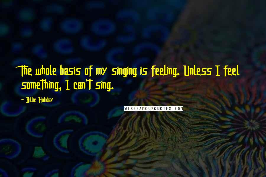 Billie Holiday Quotes: The whole basis of my singing is feeling. Unless I feel something, I can't sing.