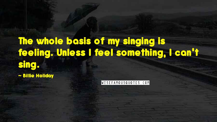 Billie Holiday Quotes: The whole basis of my singing is feeling. Unless I feel something, I can't sing.