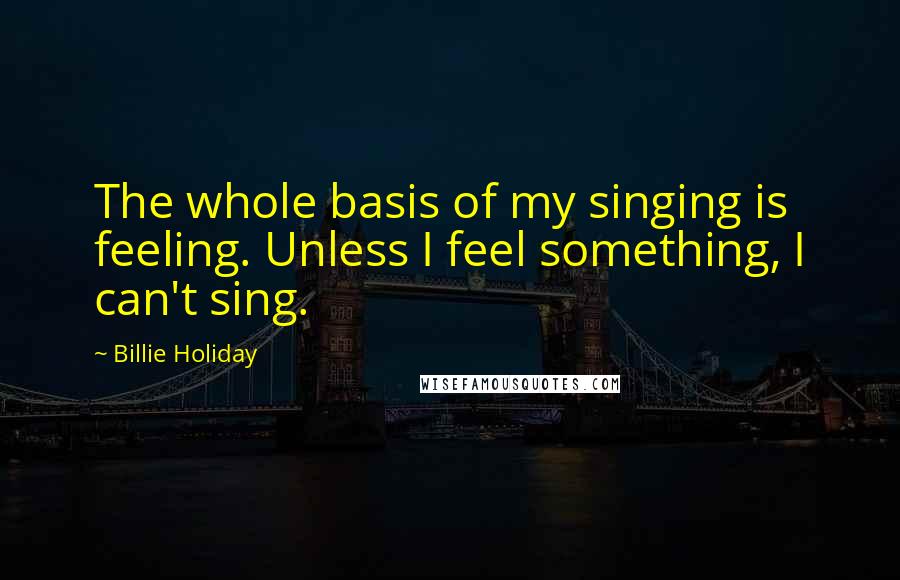 Billie Holiday Quotes: The whole basis of my singing is feeling. Unless I feel something, I can't sing.