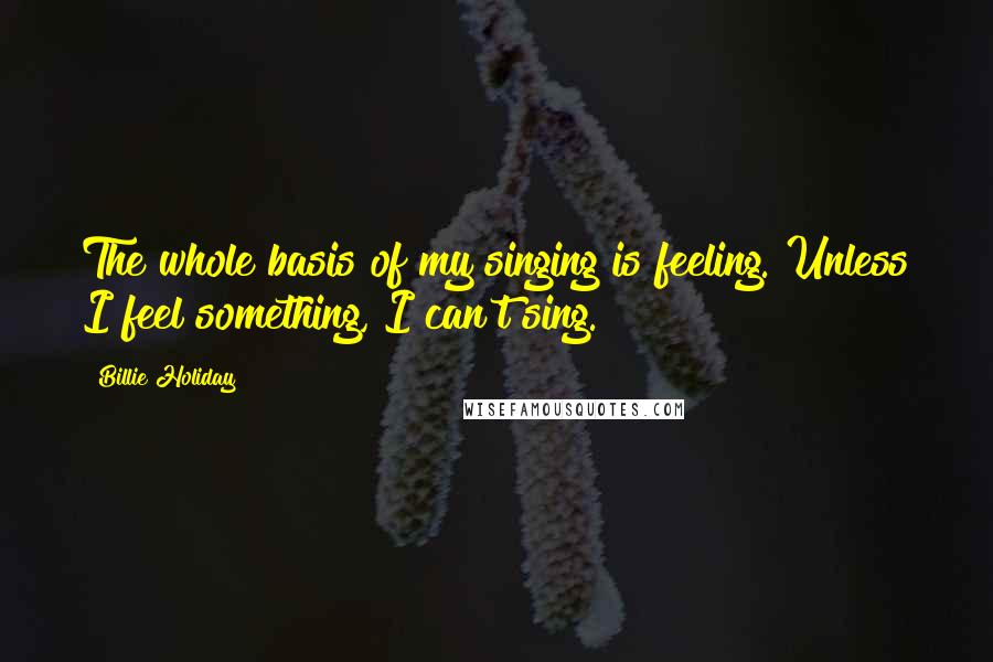 Billie Holiday Quotes: The whole basis of my singing is feeling. Unless I feel something, I can't sing.