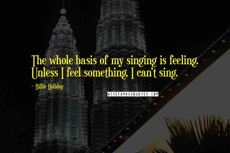 Billie Holiday Quotes: The whole basis of my singing is feeling. Unless I feel something, I can't sing.