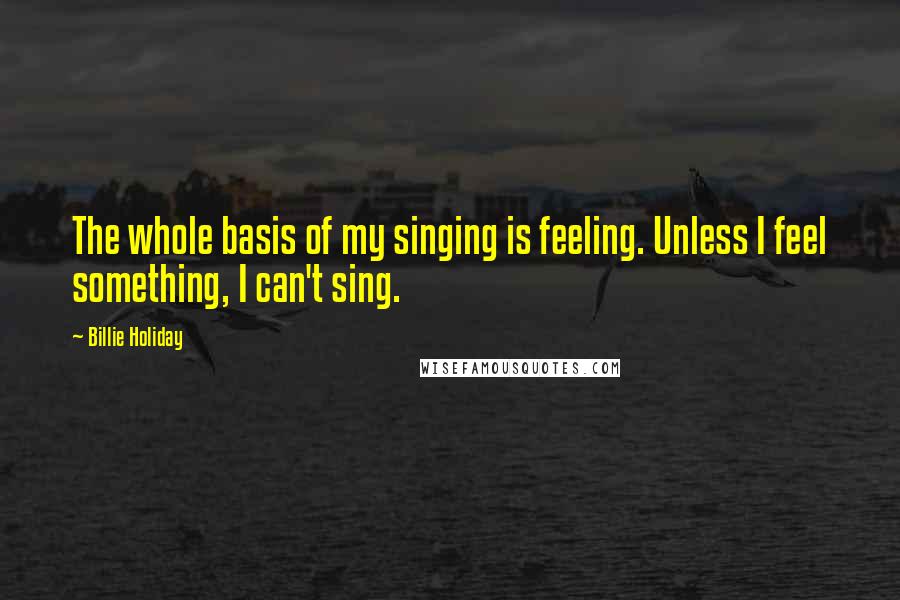 Billie Holiday Quotes: The whole basis of my singing is feeling. Unless I feel something, I can't sing.