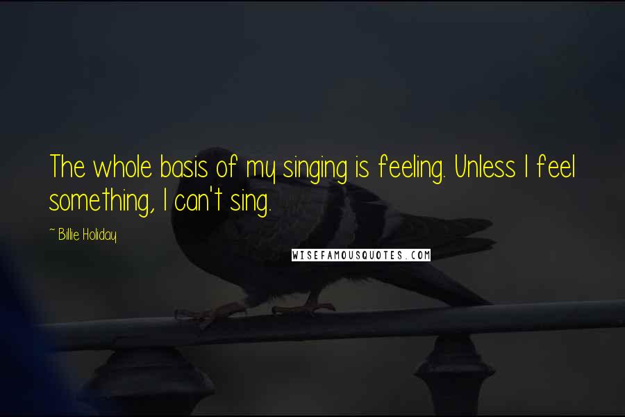 Billie Holiday Quotes: The whole basis of my singing is feeling. Unless I feel something, I can't sing.