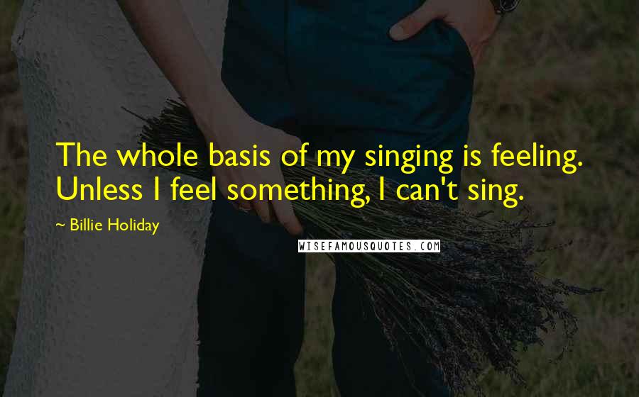 Billie Holiday Quotes: The whole basis of my singing is feeling. Unless I feel something, I can't sing.