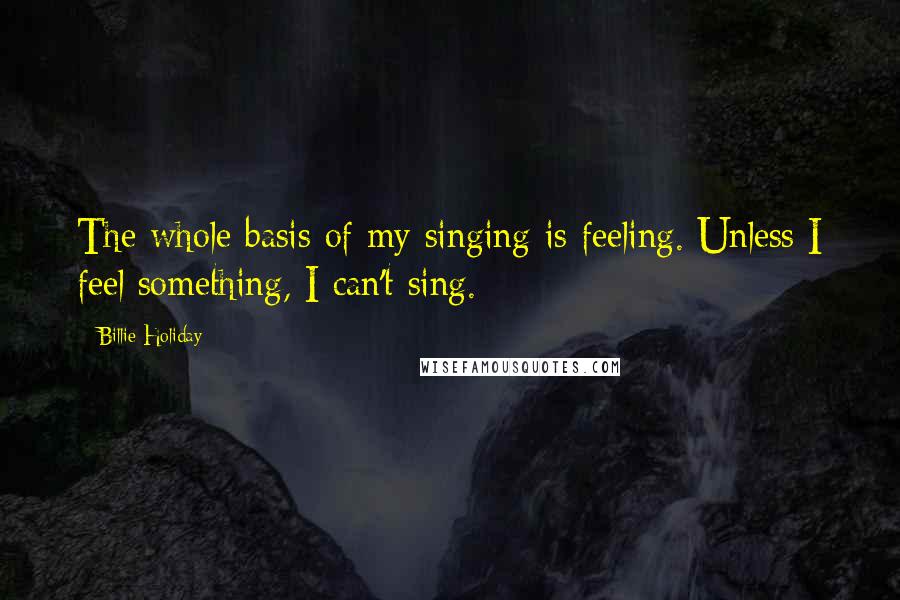 Billie Holiday Quotes: The whole basis of my singing is feeling. Unless I feel something, I can't sing.