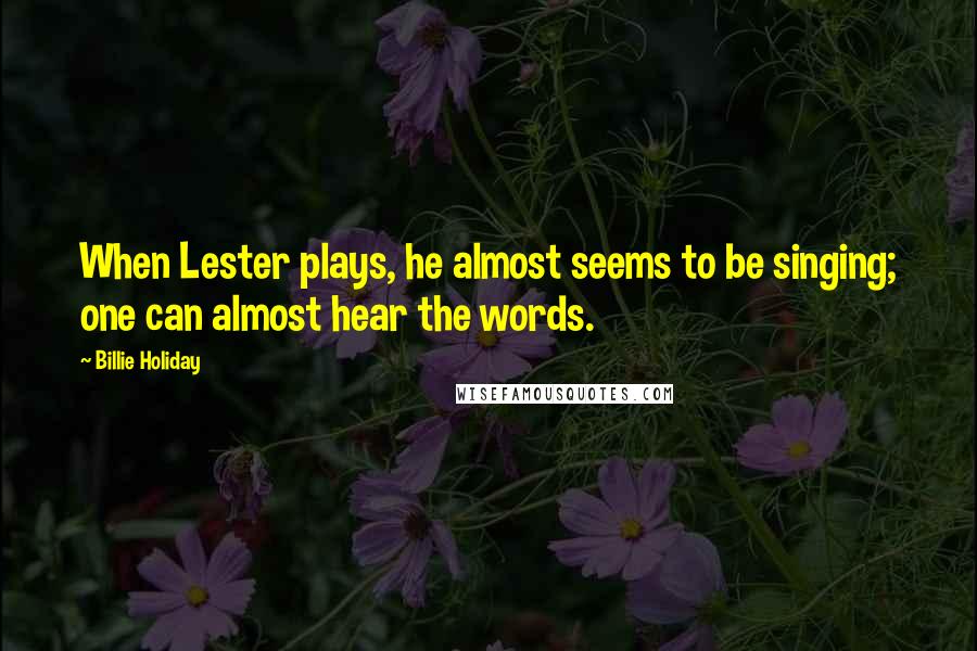 Billie Holiday Quotes: When Lester plays, he almost seems to be singing; one can almost hear the words.