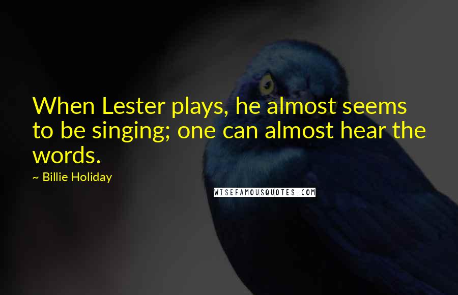 Billie Holiday Quotes: When Lester plays, he almost seems to be singing; one can almost hear the words.