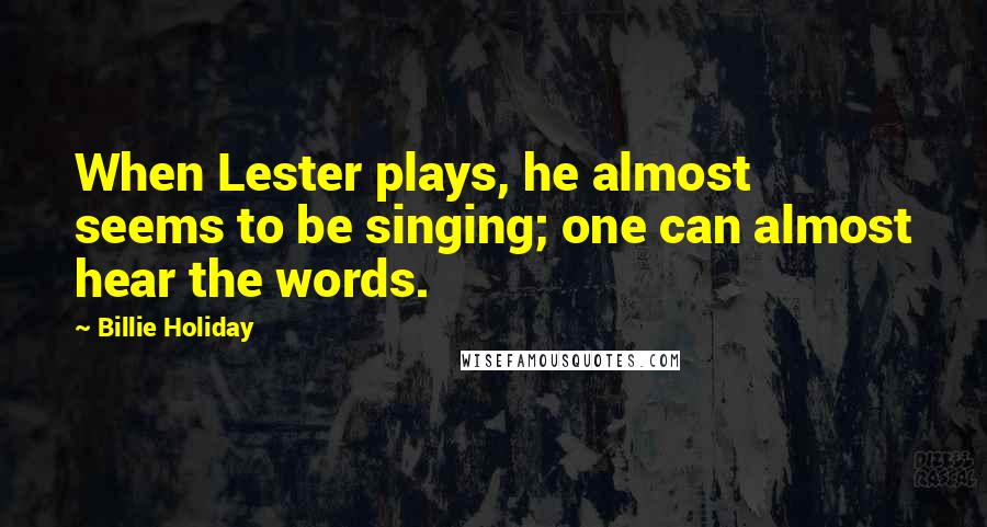 Billie Holiday Quotes: When Lester plays, he almost seems to be singing; one can almost hear the words.