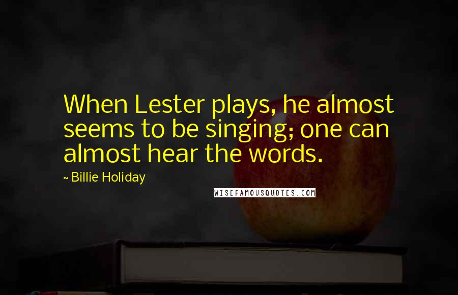 Billie Holiday Quotes: When Lester plays, he almost seems to be singing; one can almost hear the words.