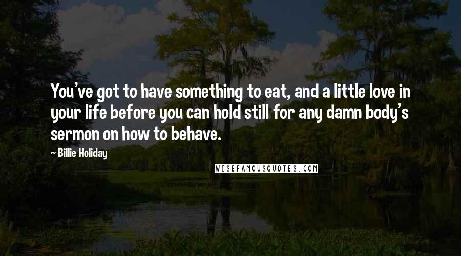 Billie Holiday Quotes: You've got to have something to eat, and a little love in your life before you can hold still for any damn body's sermon on how to behave.