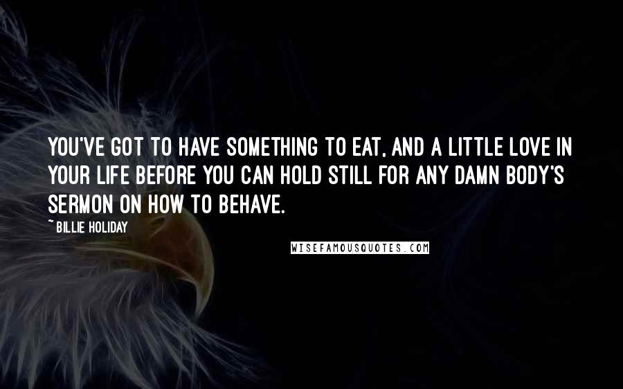 Billie Holiday Quotes: You've got to have something to eat, and a little love in your life before you can hold still for any damn body's sermon on how to behave.