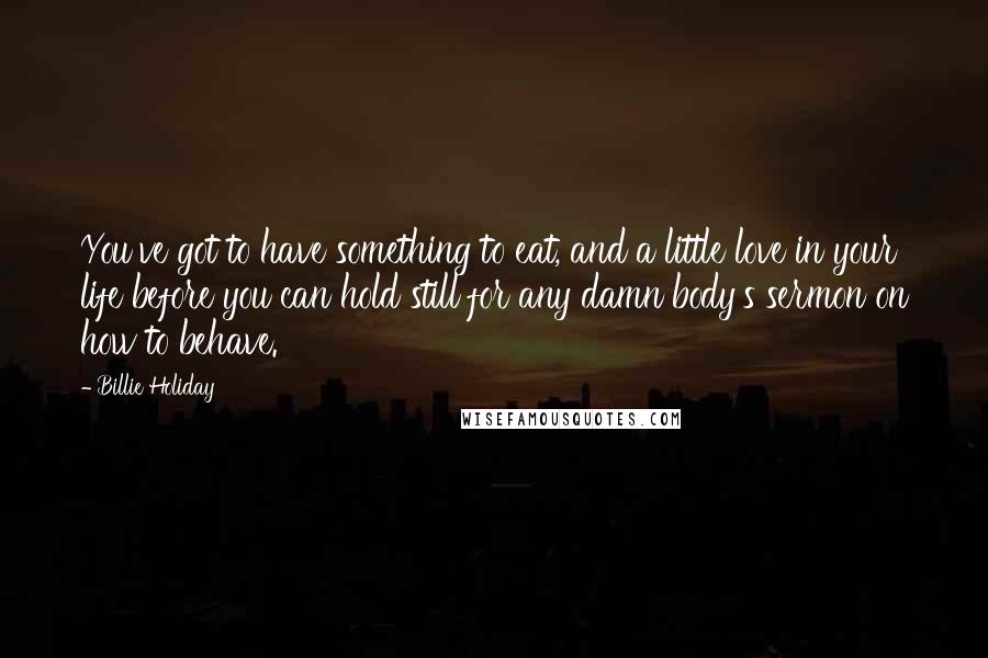 Billie Holiday Quotes: You've got to have something to eat, and a little love in your life before you can hold still for any damn body's sermon on how to behave.