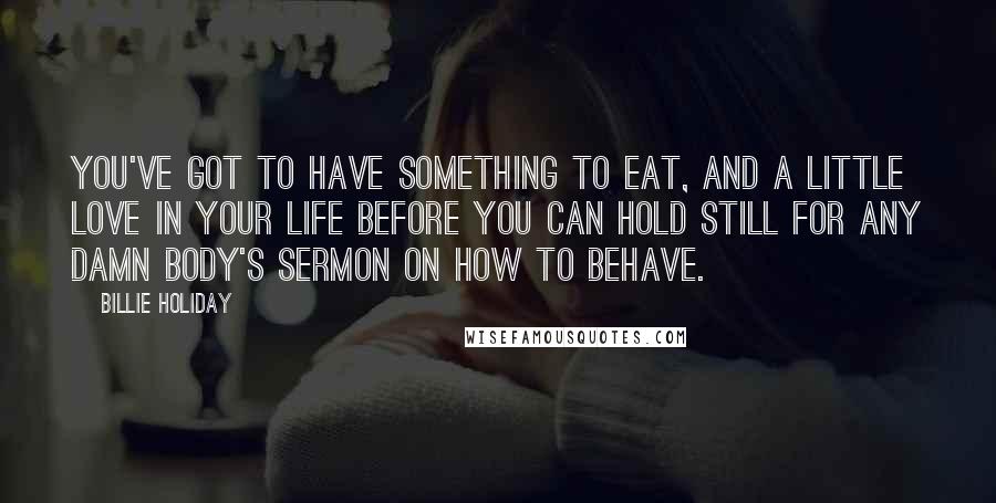 Billie Holiday Quotes: You've got to have something to eat, and a little love in your life before you can hold still for any damn body's sermon on how to behave.