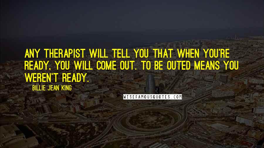 Billie Jean King Quotes: Any therapist will tell you that when you're ready, you will come out. To be outed means you weren't ready.