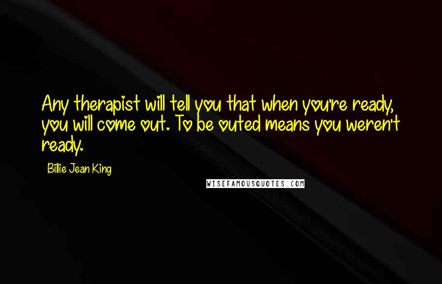 Billie Jean King Quotes: Any therapist will tell you that when you're ready, you will come out. To be outed means you weren't ready.