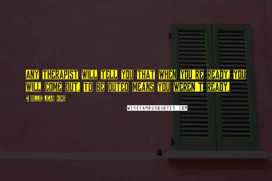 Billie Jean King Quotes: Any therapist will tell you that when you're ready, you will come out. To be outed means you weren't ready.