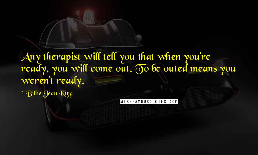 Billie Jean King Quotes: Any therapist will tell you that when you're ready, you will come out. To be outed means you weren't ready.