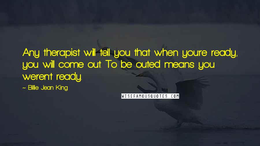 Billie Jean King Quotes: Any therapist will tell you that when you're ready, you will come out. To be outed means you weren't ready.