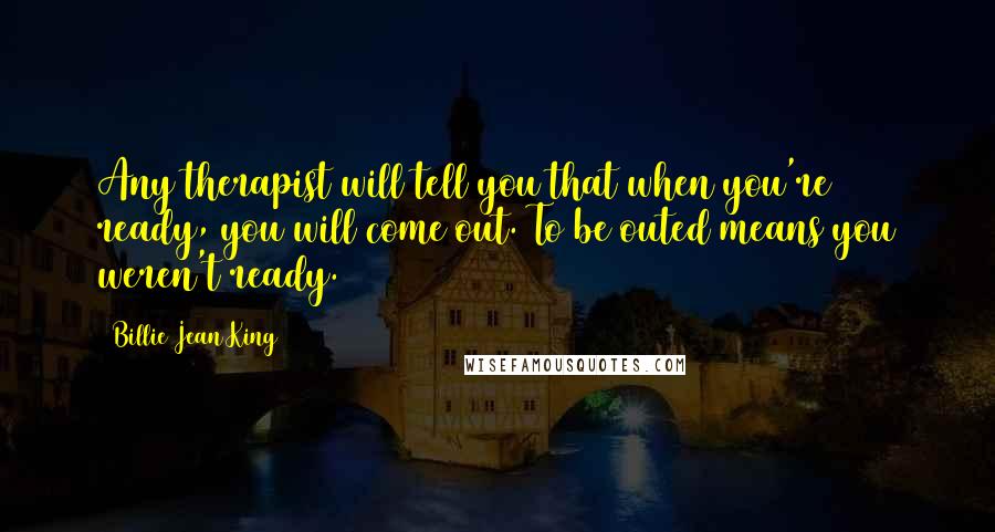 Billie Jean King Quotes: Any therapist will tell you that when you're ready, you will come out. To be outed means you weren't ready.