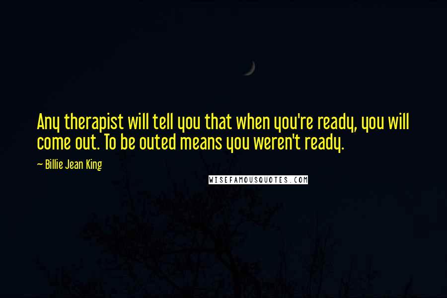 Billie Jean King Quotes: Any therapist will tell you that when you're ready, you will come out. To be outed means you weren't ready.