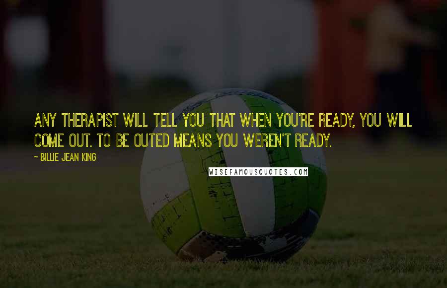 Billie Jean King Quotes: Any therapist will tell you that when you're ready, you will come out. To be outed means you weren't ready.